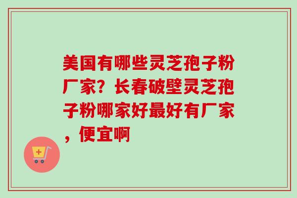 美国有哪些灵芝孢子粉厂家？长春破壁灵芝孢子粉哪家好最好有厂家，便宜啊