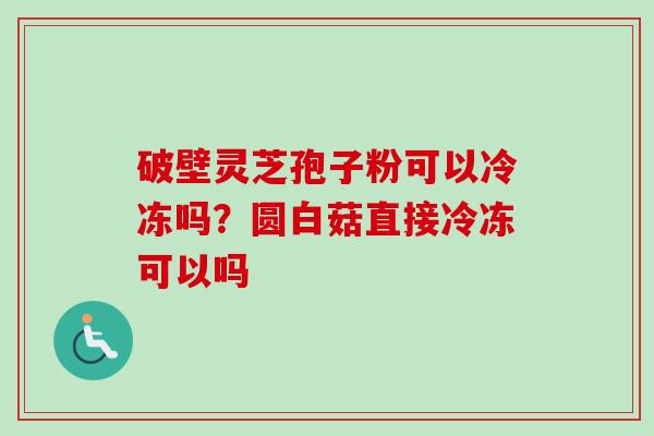 破壁灵芝孢子粉可以冷冻吗？圆白菇直接冷冻可以吗