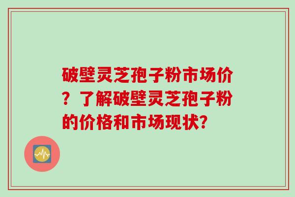 破壁灵芝孢子粉市场价？了解破壁灵芝孢子粉的价格和市场现状？