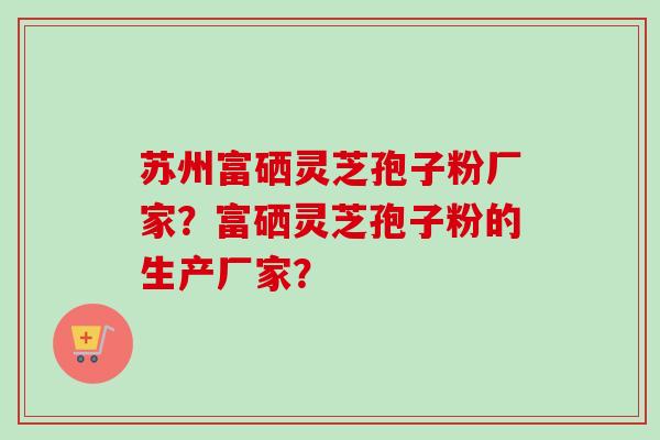 苏州富硒灵芝孢子粉厂家？富硒灵芝孢子粉的生产厂家？