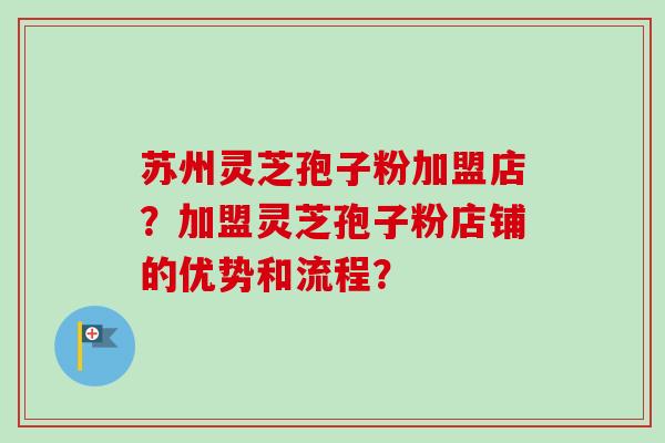 苏州灵芝孢子粉加盟店？加盟灵芝孢子粉店铺的优势和流程？