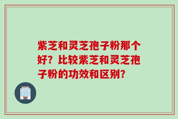 紫芝和灵芝孢子粉那个好？比较紫芝和灵芝孢子粉的功效和区别？