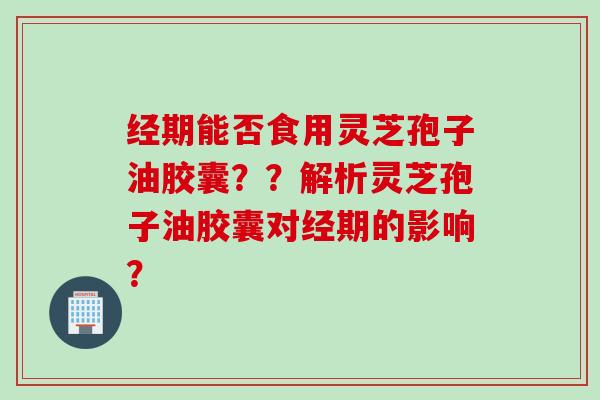 经期能否食用灵芝孢子油胶囊？？解析灵芝孢子油胶囊对经期的影响？