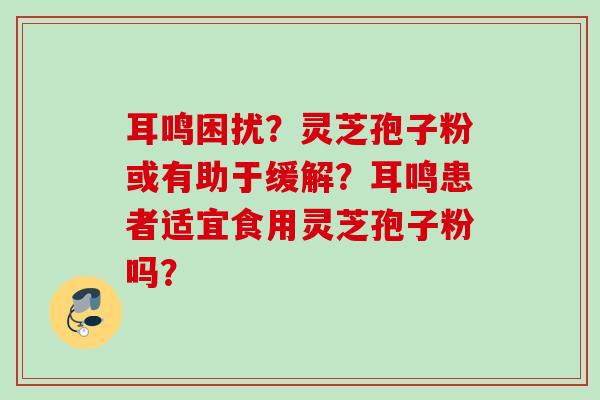 耳鸣困扰？灵芝孢子粉或有助于缓解？耳鸣患者适宜食用灵芝孢子粉吗？