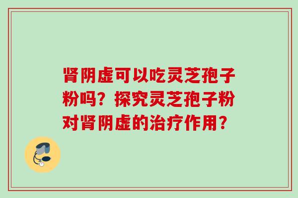 肾阴虚可以吃灵芝孢子粉吗？探究灵芝孢子粉对肾阴虚的治疗作用？