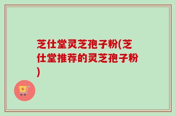 芝仕堂灵芝孢子粉(芝仕堂推荐的灵芝孢子粉)