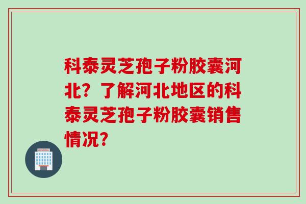 科泰灵芝孢子粉胶囊河北?了解河北地区的科泰灵芝孢子粉胶囊销售情况? 科泰灵芝孢子粉胶囊河北?了解河北地区的科泰灵芝孢子粉胶囊销售情况?