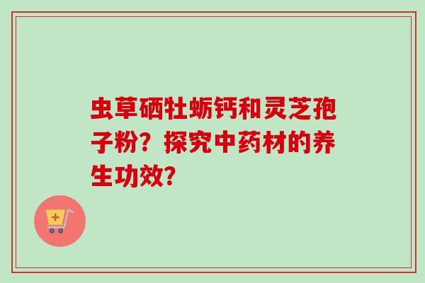 虫草硒牡蛎钙和灵芝孢子粉?探究材的养生功效? 虫草硒牡蛎钙和灵芝孢子粉?探究材的养生功效?