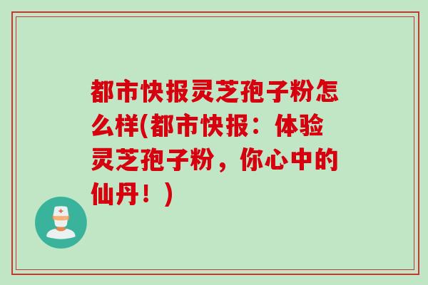 都市快报灵芝孢子粉怎么样(都市快报：体验灵芝孢子粉，你心中的仙丹！)