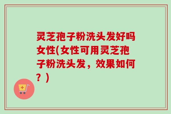 灵芝孢子粉洗头发好吗女性(女性可用灵芝孢子粉洗头发，效果如何？)