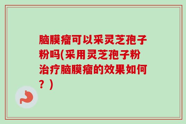 脑膜瘤可以采灵芝孢子粉吗(采用灵芝孢子粉治疗脑膜瘤的效果如何？)