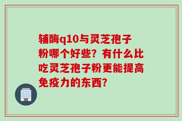 辅酶q10与灵芝孢子粉哪个好些？有什么比吃灵芝孢子粉更能提高免疫力的东西？