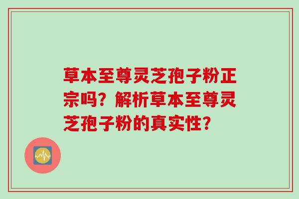 草本至尊灵芝孢子粉正宗吗？解析草本至尊灵芝孢子粉的真实性？