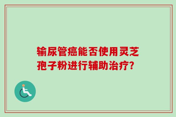 输尿管癌能否使用灵芝孢子粉进行辅助治疗？