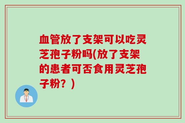 血管放了支架可以吃灵芝孢子粉吗(放了支架的患者可否食用灵芝孢子粉？)