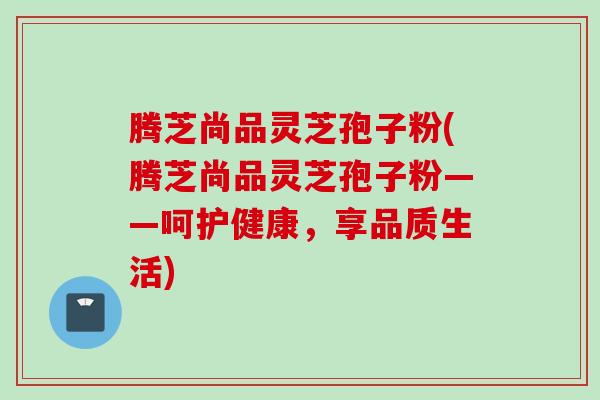 腾芝尚品灵芝孢子粉(腾芝尚品灵芝孢子粉——呵护健康，享品质生活)