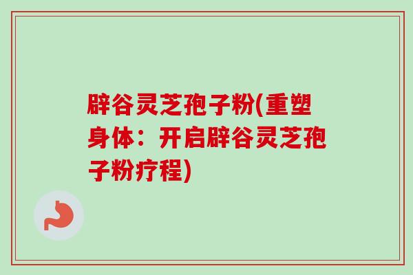 辟谷灵芝孢子粉(重塑身体：开启辟谷灵芝孢子粉疗程)
