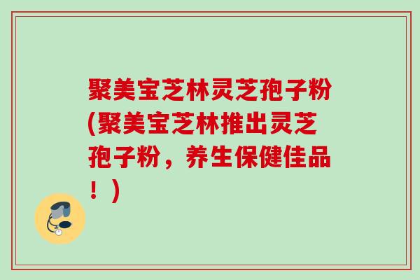 聚美宝芝林灵芝孢子粉(聚美宝芝林推出灵芝孢子粉，养生保健佳品！)