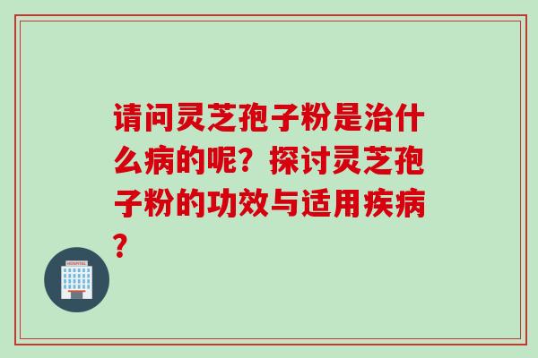 请问灵芝孢子粉是治什么病的呢？探讨灵芝孢子粉的功效与适用疾病？