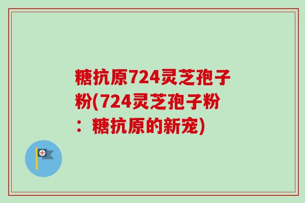 糖抗原724灵芝孢子粉(724灵芝孢子粉：糖抗原的新宠)