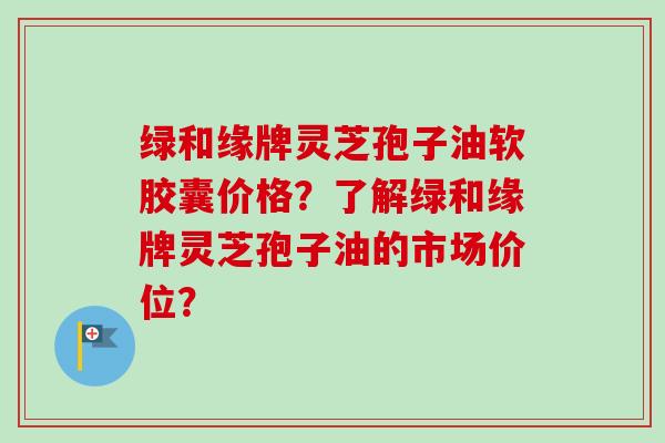 绿和缘牌灵芝孢子油软胶囊价格？了解绿和缘牌灵芝孢子油的市场价位？