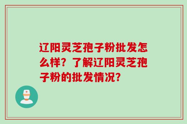 辽阳灵芝孢子粉批发怎么样？了解辽阳灵芝孢子粉的批发情况？