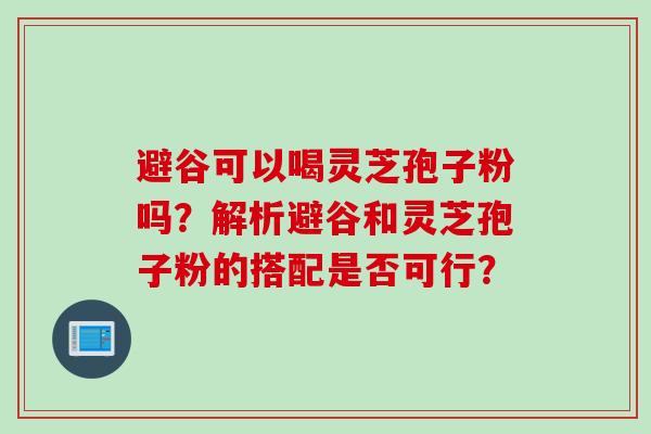 避谷可以喝灵芝孢子粉吗？解析避谷和灵芝孢子粉的搭配是否可行？