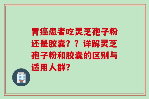 胃癌患者吃灵芝孢子粉还是胶囊？？详解灵芝孢子粉和胶囊的区别与适用人群？