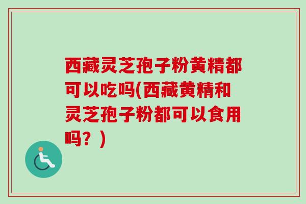 西藏灵芝孢子粉黄精都可以吃吗(西藏黄精和灵芝孢子粉都可以食用吗？)