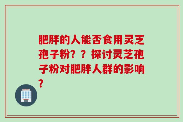 肥胖的人能否食用灵芝孢子粉？？探讨灵芝孢子粉对肥胖人群的影响？