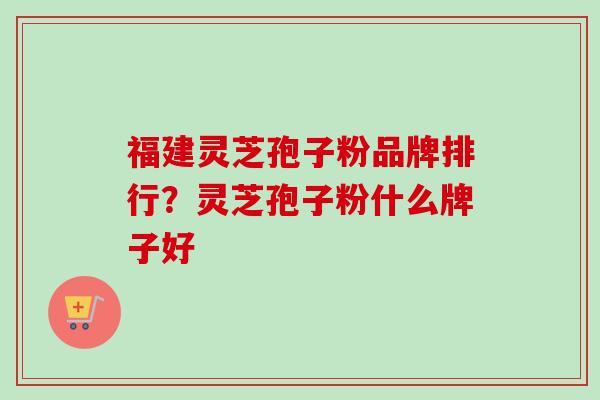 福建灵芝孢子粉品牌排行？灵芝孢子粉什么牌子好