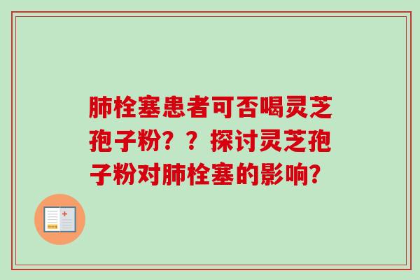 肺栓塞患者可否喝灵芝孢子粉？？探讨灵芝孢子粉对肺栓塞的影响？
