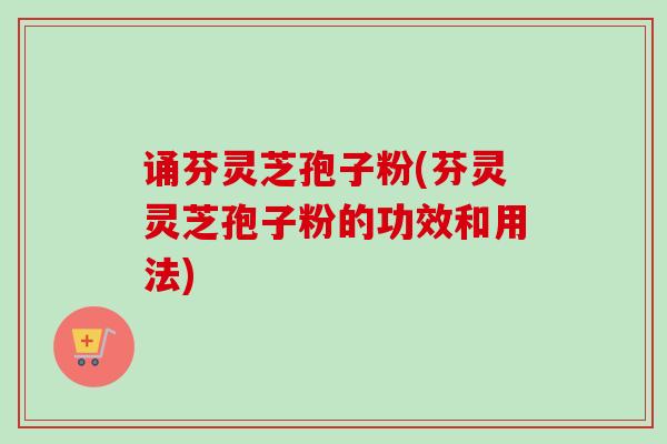 诵芬灵芝孢子粉(芬灵灵芝孢子粉的功效和用法)