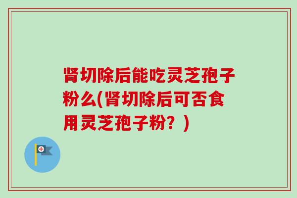 肾切除后能吃灵芝孢子粉么(肾切除后可否食用灵芝孢子粉？)