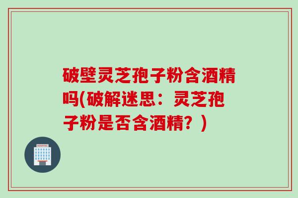 破壁灵芝孢子粉含酒精吗(破解迷思：灵芝孢子粉是否含酒精？)
