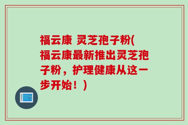 福云康 灵芝孢子粉(福云康最新推出灵芝孢子粉，护理健康从这一步开始！)