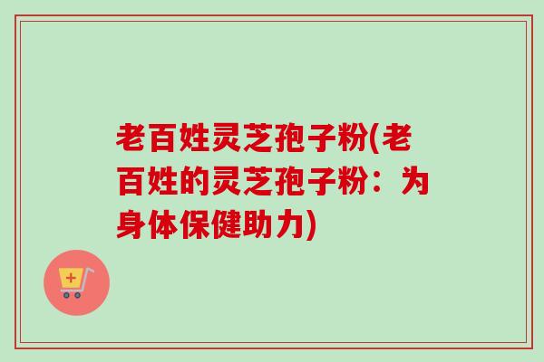 老百姓灵芝孢子粉(老百姓的灵芝孢子粉：为身体保健助力)