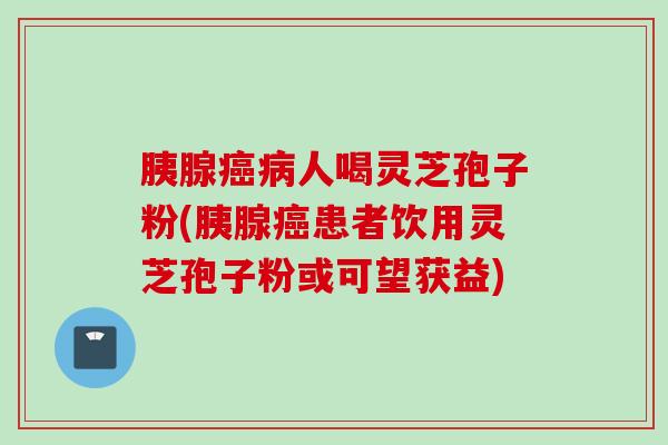 胰腺癌病人喝灵芝孢子粉(胰腺癌患者饮用灵芝孢子粉或可望获益)