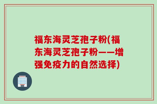 福东海灵芝孢子粉(福东海灵芝孢子粉——增强免疫力的自然选择)