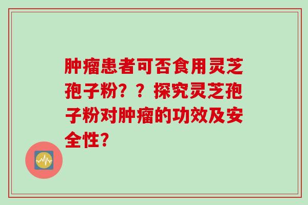 肿瘤患者可否食用灵芝孢子粉？？探究灵芝孢子粉对肿瘤的功效及安全性？