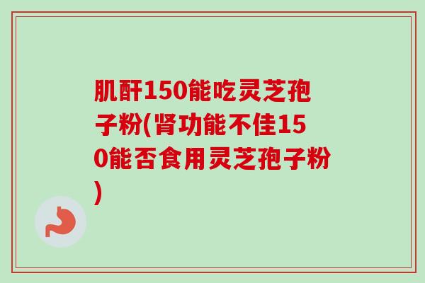肌酐150能吃灵芝孢子粉(肾功能不佳150能否食用灵芝孢子粉)