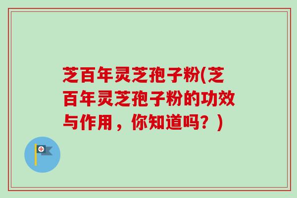 芝百年灵芝孢子粉(芝百年灵芝孢子粉的功效与作用，你知道吗？)