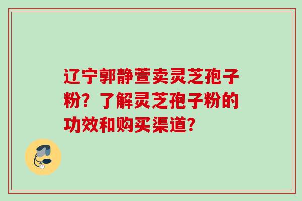 辽宁郭静萱卖灵芝孢子粉？了解灵芝孢子粉的功效和购买渠道？