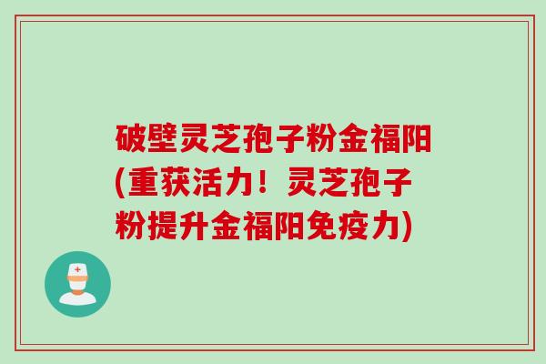 破壁灵芝孢子粉金福阳(重获活力！灵芝孢子粉提升金福阳免疫力)
