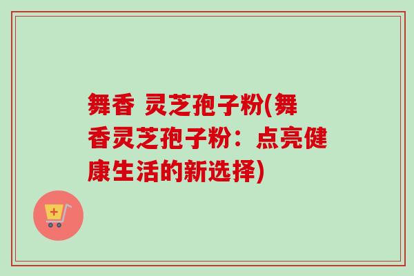舞香 灵芝孢子粉(舞香灵芝孢子粉：点亮健康生活的新选择)