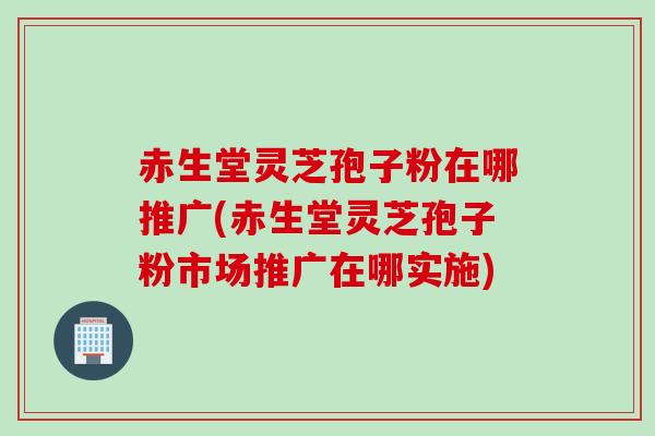 赤生堂灵芝孢子粉在哪推广(赤生堂灵芝孢子粉市场推广在哪实施)