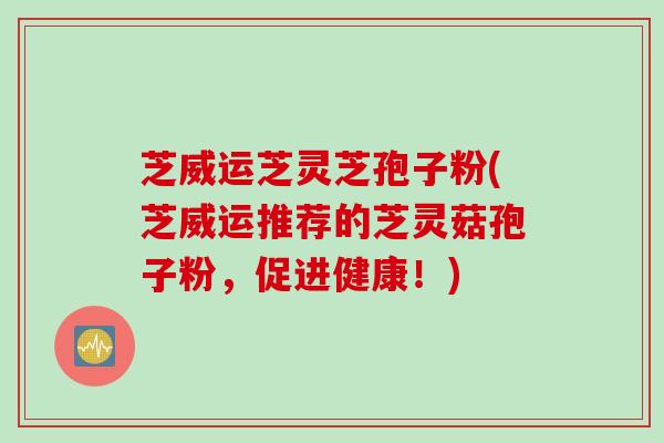芝威运芝灵芝孢子粉(芝威运推荐的芝灵菇孢子粉，促进健康！)