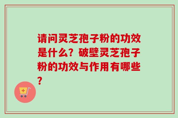 请问灵芝孢子粉的功效是什么？破壁灵芝孢子粉的功效与作用有哪些？