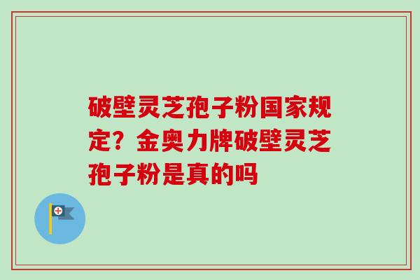 破壁灵芝孢子粉国家规定？金奥力牌破壁灵芝孢子粉是真的吗