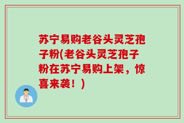 苏宁易购老谷头灵芝孢子粉(老谷头灵芝孢子粉在苏宁易购上架，惊喜来袭！)